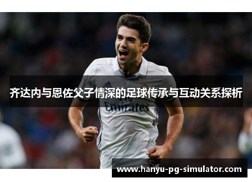 齐达内与恩佐父子情深的足球传承与互动关系探析