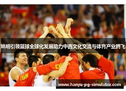 姚明引领篮球全球化发展助力中西文化交流与体育产业腾飞