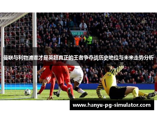 曼联与利物浦谁才是英超真正的王者争夺战历史地位与未来走势分析 曼联与利物浦谁才是英超真正的王者争夺战历史地位与未来走势分析