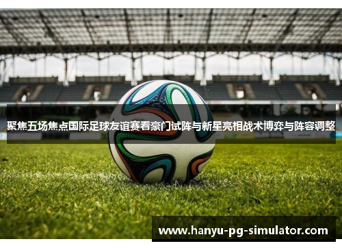 聚焦五场焦点国际足球友谊赛看豪门试阵与新星亮相战术博弈与阵容调整