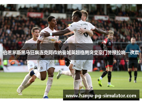 伯恩茅斯黑马狂飙连克阿森纳曼城英超格局突变豪门警报拉响一夜震